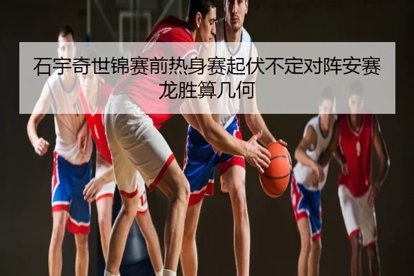 石宇奇世锦赛前热身赛起伏不定对阵安赛龙胜算几何