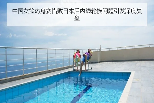 中国女篮热身赛惜败日本后内线轮换问题引发深度复盘
